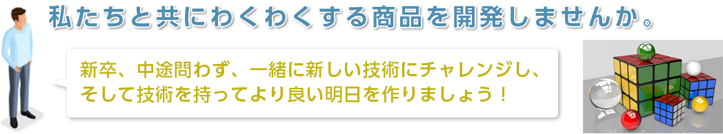 私たちと共にわくわくする商品を開発しませんか。／新卒、中途問わず、一緒に新しい技術にチャレンジし、そして技術を持ってより良い明日を作りましょう！